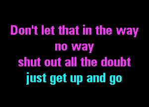 Don't let that in the way
no way

shut out all the doubt
just get up and go