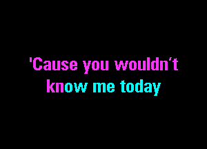 'Cause you wouldn't

know me today