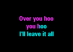 Over you hoo

you hoo
I'll leave it all