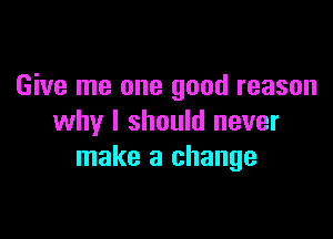 Give me one good reason

why I should never
make a change