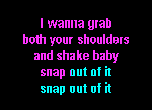 I wanna grab
both your shoulders

and shake baby
snap out of it
snap out of it