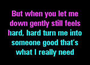 But when you let me
down gently still feels
hard, hard turn me into

someone good that's

what I really need