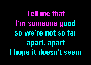 Tell me that
I'm someone good

so we're not so far
apart, apart
I hope it doesn't seem