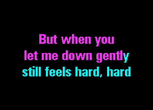 But when you

let me down gently
still feels hard. hard