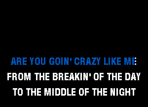ARE YOU GOIH' CRAZY LIKE ME
FROM THE BREAKIH' OF THE DAY
TO THE MIDDLE OF THE NIGHT