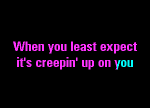 When you least expect

it's creepin' up on you