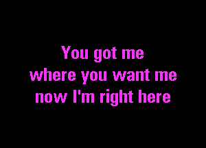 You got me

where you want me
now I'm right here