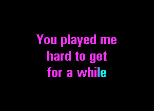 You played me

hard to get
for a while