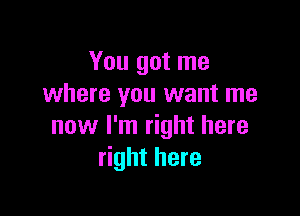You got me
where you want me

now I'm right here
right here