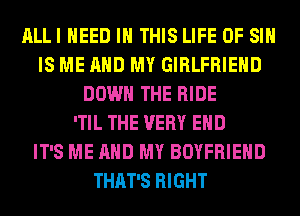 ALLI NEED IN THIS LIFE OF SI
IS ME AND MY GIRLFRIEND
DOWN THE RIDE
'TIL THE VERY EHD
IT'S ME AND MY BOYFRIEND
THAT'S RIGHT