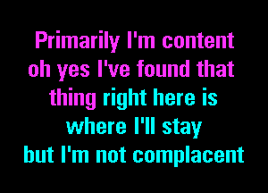 Primarily I'm content
oh yes I've found that
thing right here is
where I'll stay
but I'm not complacent