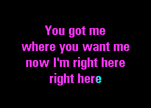 You got me
where you want me

now I'm right here
right here