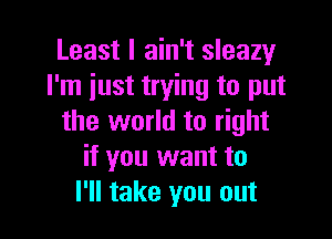 Least I ain't sleazy
I'm just trying to put

the world to right
if you want to
I'll take you out