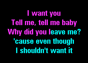 I want you
Tell me, tell me baby

Why did you leave me?
'cause even though
I shouldn't want it