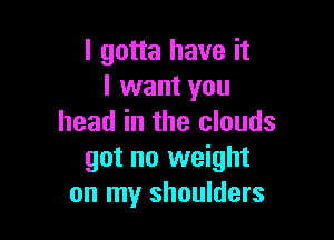 I gotta have it
I want you

head in the clouds
got no weight
on my shoulders