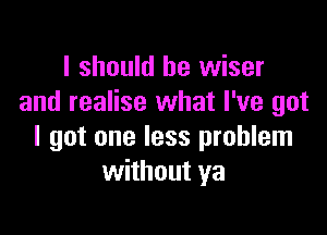 I should be wiser
and realise what I've got

I got one less problem
without ya