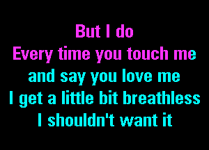 But I do
Every time you touch me
and say you love me
I get a little bit breathless
I shouldn't want it
