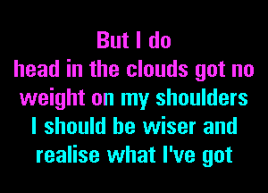 But I do
head in the clouds got no
weight on my shoulders
I should be wiser and
realise what I've got