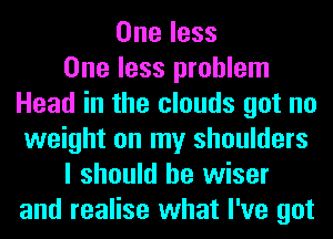 One less
One less problem
Head in the clouds got no
weight on my shoulders
I should be wiser
and realise what I've got