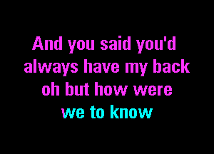 And you said you'd
always have my back

oh but how were
we to know