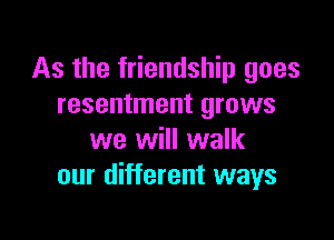 As the friendship goes
resentment grows

we will walk
our different ways