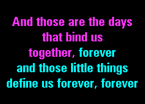 And those are the days
that bind us
together, forever
and those little things
define us forever, forever