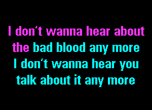 I don't wanna hear about
the had blood any more
I don't wanna hear you

talk about it any more