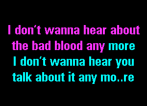 I don't wanna hear about
the had blood any more
I don't wanna hear you
talk about it any mo..re