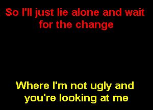 So I'll just lie alone and wait
for the change

Where I'm not ugly and
you're looking at me