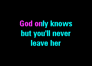 God only knows

but you'll never
leave her