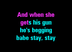 And when she
gets his gun

he's begging
babe stay, stay