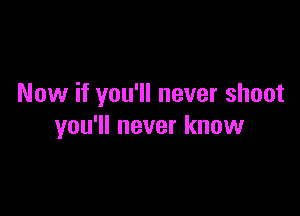 Now if you'll never shoot

you'll never know