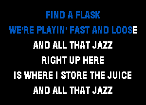 FIND A FLASK
WE'RE PLAYIH' FAST AND LOOSE
AND ALL THAT JAZZ
RIGHT UP HERE
IS WHERE I STORE THE JUICE
AND ALL THAT JAZZ