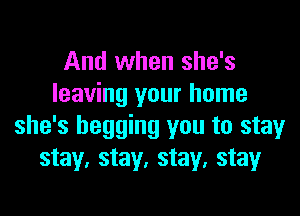 And when she's
leaving your home
she's begging you to stay
stay, stay, stay, stay