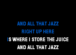 AND ALL THAT JAZZ
RIGHT UP HERE
IS WHERE I STORE THE JUICE
AND ALL THAT JAZZ