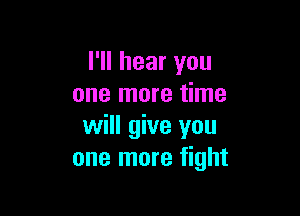 I'll hear you
one more time

will give you
one more fight