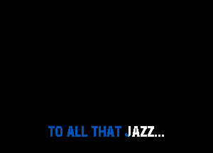 TO ALL THAT JAZZ...
