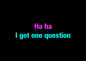 Ha ha

I got one question