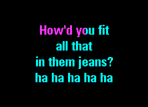 How'd you fit
all that

in them jeans?
ha ha ha ha ha
