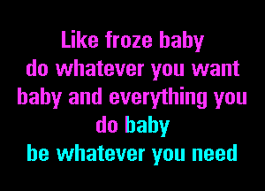 Like froze hahy
do whatever you want
baby and everything you

do baby
be whatever you need
