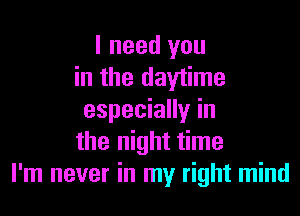 I need you
in the daytime

especially in
the night time
I'm never in my right mind
