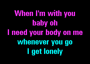 When I'm with you
baby oh

I need your body on me
whenever you go
I get lonely