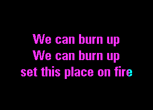 We can burn up

We can burn up
set this place on fire