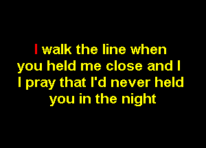 I walk the line when
you held me close and I

I pray that I'd never held
you in the night