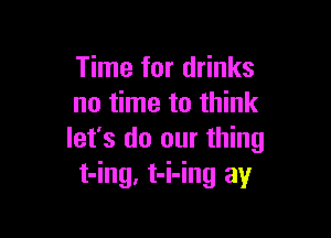 Time for drinks
no time to think

let's do our thing
t-ing, t-i-ing ay