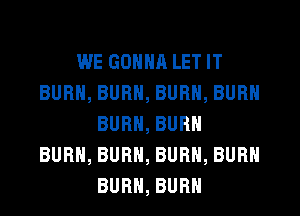 WE GONNA LET IT
BURN, BURN, BURN, BURN
BURN, BURN
BURN, BURN, BURN, BURN
BURN, BURN