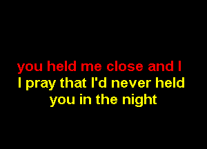 you held me close and I

I pray that I'd never held
you in the night