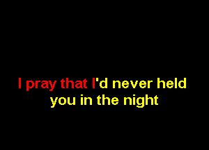 I pray that I'd never held
you in the night