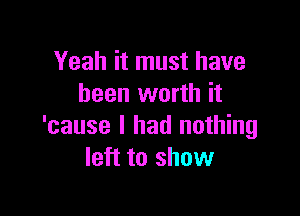 Yeah it must have
been worth it

'cause I had nothing
left to show