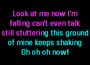 Look at me now I'm
falling can't even talk
still stuttering this ground
of mine keeps shaking
Oh oh oh now!